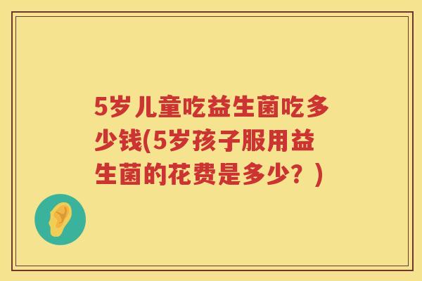 5岁儿童吃益生菌吃多少钱(5岁孩子服用益生菌的花费是多少?) 5岁儿童吃益生菌吃多少钱(5岁孩子服用益生菌的花费是多少?)