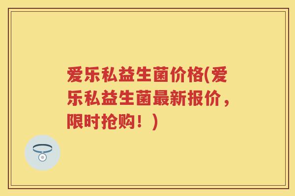 爱乐私益生菌价格(爱乐私益生菌新报价，限时抢购！)