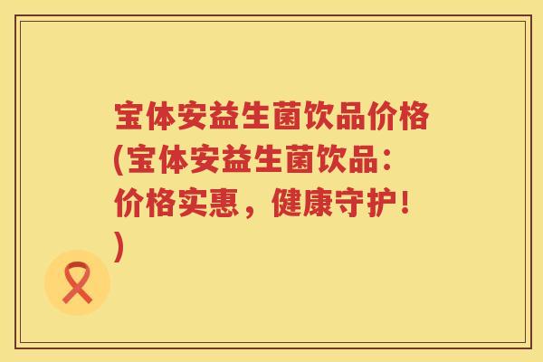 宝体安益生菌饮品价格(宝体安益生菌饮品:价格实惠,健康守护!) 宝体安益生菌饮品价格(宝体安益生菌饮品:价格实惠,健康守护!)
