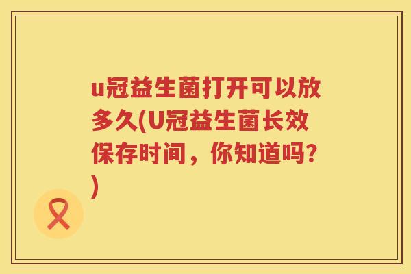 u冠益生菌打开可以放多久(U冠益生菌长效保存时间,你知道吗?) u冠益生菌打开可以放多久(U冠益生菌长效保存时间,你知道吗?)