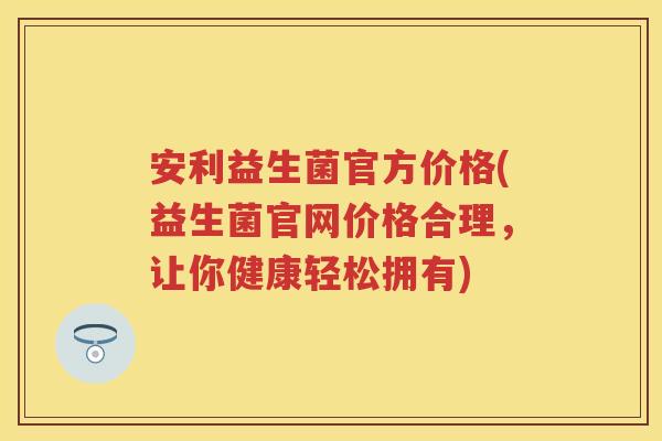 安利益生菌官方价格(益生菌官网价格合理,让你健康轻松拥有) 安利益生菌官方价格(益生菌官网价格合理,让你健康轻松拥有)