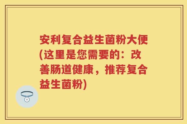 安利复合益生菌粉大便(这里是您需要的:改善肠道健康,推荐复合益生菌粉) 安利复合益生菌粉大便(这里是您需要的:改善肠道健康,推荐复合益生菌粉)