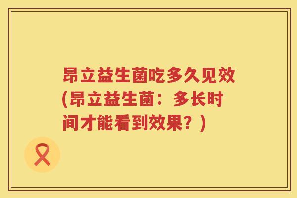 昂立益生菌吃多久见效(昂立益生菌:多长时间才能看到效果?) 昂立益生菌吃多久见效(昂立益生菌:多长时间才能看到效果?)