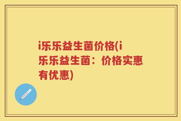 i乐乐益生菌价格(i乐乐益生菌:价格实惠有优惠) i乐乐益生菌价格(i乐乐益生菌:价格实惠有优惠)