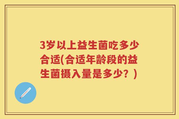 3岁以上益生菌吃多少合适(合适年龄段的益生菌摄入量是多少?) 3岁以上益生菌吃多少合适(合适年龄段的益生菌摄入量是多少?)
