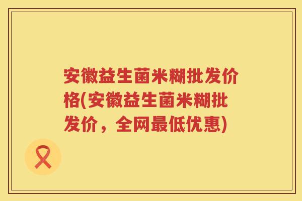 安徽益生菌米糊批发价格(安徽益生菌米糊批发价,全网低优惠) 安徽益生菌米糊批发价格(安徽益生菌米糊批发价,全网低优惠)