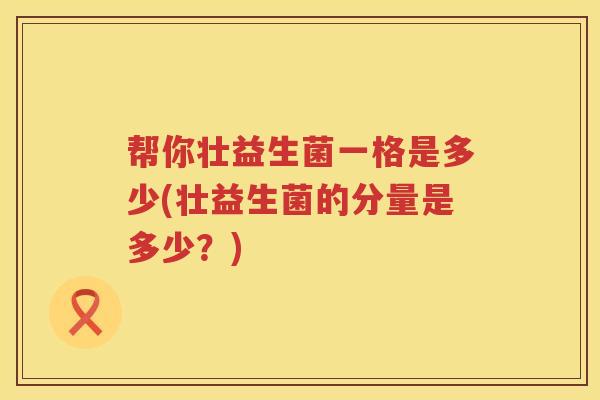 帮你壮益生菌一格是多少(壮益生菌的分量是多少?) 帮你壮益生菌一格是多少(壮益生菌的分量是多少?)