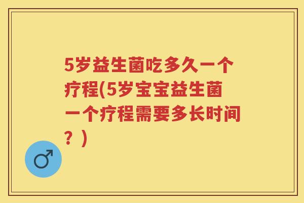 5岁益生菌吃多久一个疗程(5岁宝宝益生菌一个疗程需要多长时间？)