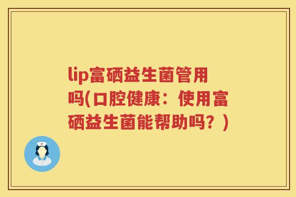 lip富硒益生菌管用吗(口腔健康:使用富硒益生菌能帮助吗?) lip富硒益生菌管用吗(口腔健康:使用富硒益生菌能帮助吗?)
