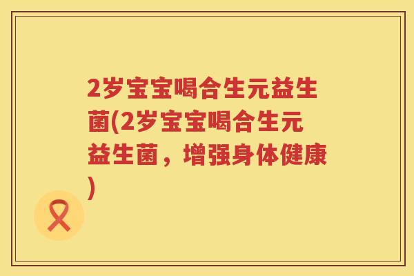 2岁宝宝喝合生元益生菌(2岁宝宝喝合生元益生菌,增强身体健康) 2岁宝宝喝合生元益生菌(2岁宝宝喝合生元益生菌,增强身体健康)