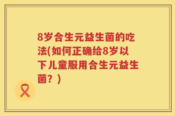 8岁合生元益生菌的吃法(如何正确给8岁以下儿童服用合生元益生菌?) 8岁合生元益生菌的吃法(如何正确给8岁以下儿童服用合生元益生菌?)