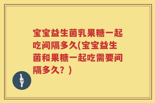 宝宝益生菌乳果糖一起吃间隔多久(宝宝益生菌和果糖一起吃需要间隔多久?) 宝宝益生菌乳果糖一起吃间隔多久(宝宝益生菌和果糖一起吃需要间隔多久?)