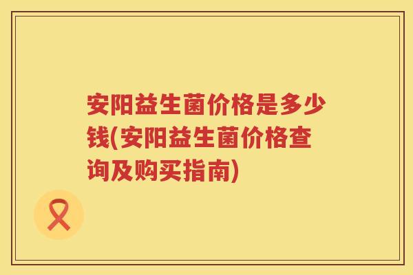 安阳益生菌价格是多少钱(安阳益生菌价格查询及购买指南) 安阳益生菌价格是多少钱(安阳益生菌价格查询及购买指南)