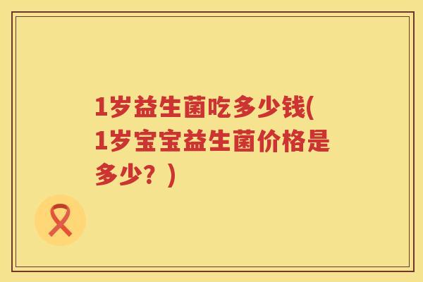1岁益生菌吃多少钱(1岁宝宝益生菌价格是多少?) 1岁益生菌吃多少钱(1岁宝宝益生菌价格是多少?)