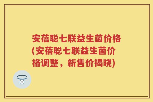 安蓓聪七联益生菌价格(安蓓聪七联益生菌价格调整，新售价揭晓)