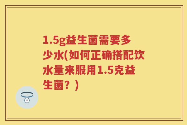 1.5g益生菌需要多少水(如何正确搭配饮水量来服用1.5克益生菌?) 1.5g益生菌需要多少水(如何正确搭配饮水量来服用1.5克益生菌?)