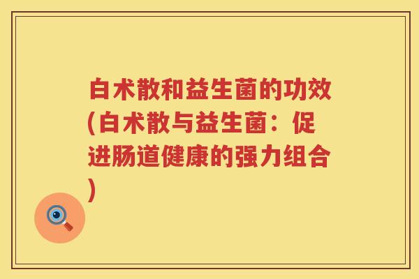 白术散和益生菌的功效(白术散与益生菌:促进肠道健康的强力组合) 白术散和益生菌的功效(白术散与益生菌:促进肠道健康的强力组合)