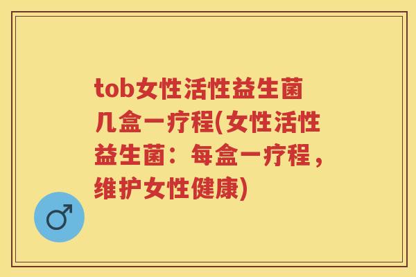tob女性活性益生菌几盒一疗程(女性活性益生菌：每盒一疗程，维护女性健康)