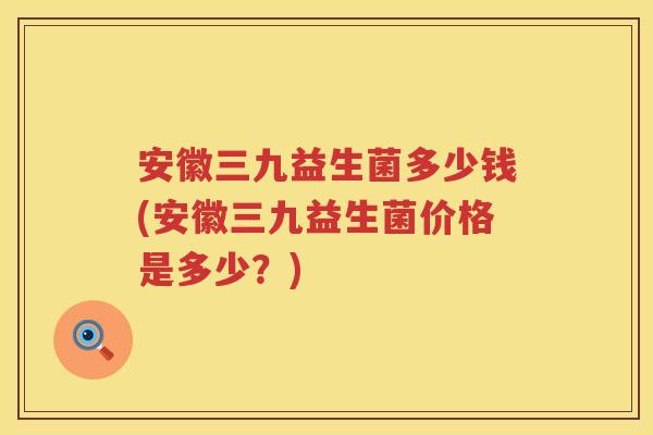 安徽三九益生菌多少钱(安徽三九益生菌价格是多少?) 安徽三九益生菌多少钱(安徽三九益生菌价格是多少?)