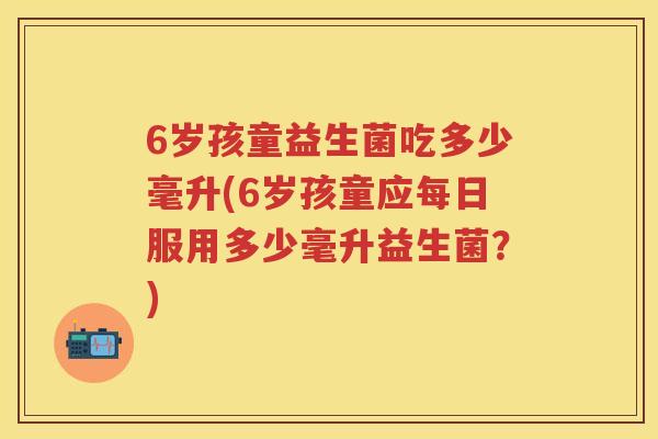 6岁孩童益生菌吃多少毫升(6岁孩童应每日服用多少毫升益生菌？)