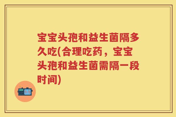 宝宝头孢和益生菌隔多久吃(合理吃药,宝宝头孢和益生菌需隔一段时间) 宝宝头孢和益生菌隔多久吃(合理吃药,宝宝头孢和益生菌需隔一段时间)