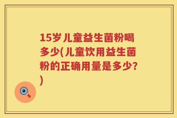 15岁儿童益生菌粉喝多少(儿童饮用益生菌粉的正确用量是多少?) 15岁儿童益生菌粉喝多少(儿童饮用益生菌粉的正确用量是多少?)