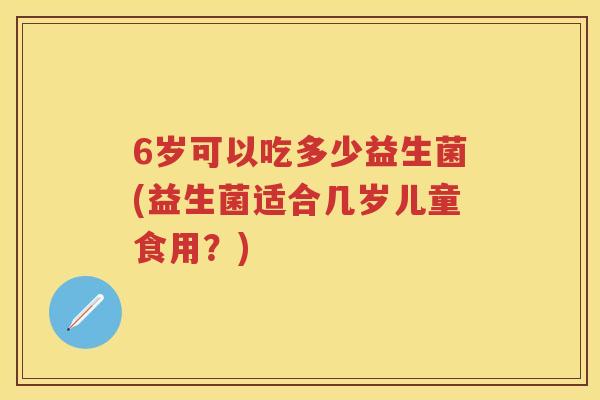 6岁可以吃多少益生菌(益生菌适合几岁儿童食用?) 6岁可以吃多少益生菌(益生菌适合几岁儿童食用?)