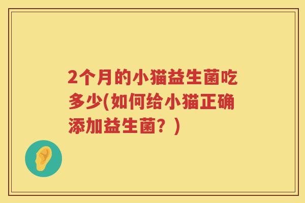 2个月的小猫益生菌吃多少(如何给小猫正确添加益生菌?) 2个月的小猫益生菌吃多少(如何给小猫正确添加益生菌?)