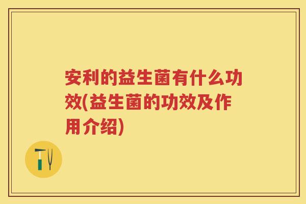 安利的益生菌有什么功效(益生菌的功效及作用介绍) 安利的益生菌有什么功效(益生菌的功效及作用介绍)