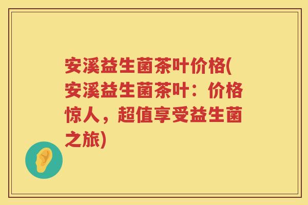 安溪益生菌茶叶价格(安溪益生菌茶叶:价格惊人,超值享受益生菌之旅) 安溪益生菌茶叶价格(安溪益生菌茶叶:价格惊人,超值享受益生菌之旅)
