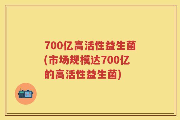 700亿高活性益生菌(市场规模达700亿的高活性益生菌)