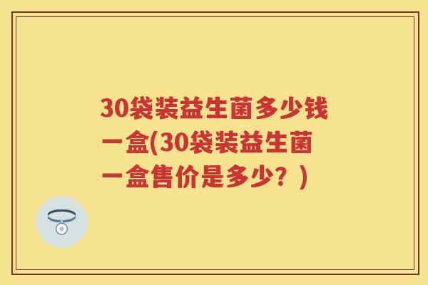 30袋装益生菌多少钱一盒(30袋装益生菌一盒售价是多少?) 30袋装益生菌多少钱一盒(30袋装益生菌一盒售价是多少?)