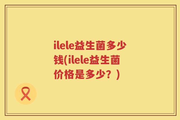 ilele益生菌多少钱(ilele益生菌价格是多少?) ilele益生菌多少钱(ilele益生菌价格是多少?)