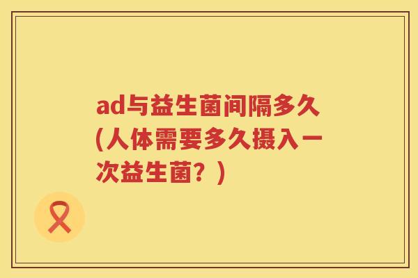 ad与益生菌间隔多久(人体需要多久摄入一次益生菌?) ad与益生菌间隔多久(人体需要多久摄入一次益生菌?)