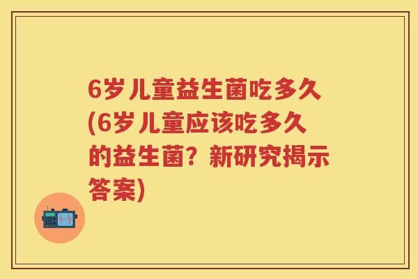 6岁儿童益生菌吃多久(6岁儿童应该吃多久的益生菌？新研究揭示答案)