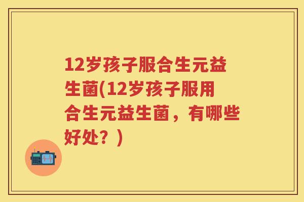 12岁孩子服合生元益生菌(12岁孩子服用合生元益生菌,有哪些好处?) 12岁孩子服合生元益生菌(12岁孩子服用合生元益生菌,有哪些好处?)