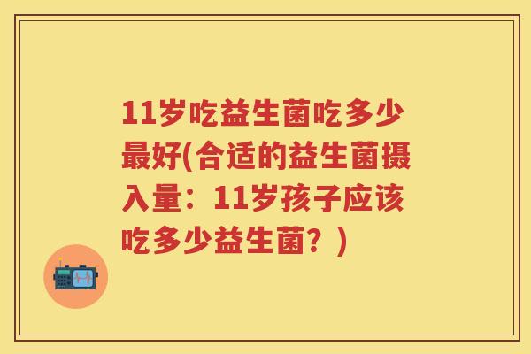11岁吃益生菌吃多少好(合适的益生菌摄入量:11岁孩子应该吃多少益生菌?) 11岁吃益生菌吃多少好(合适的益生菌摄入量:11岁孩子应该吃多少益生菌?)