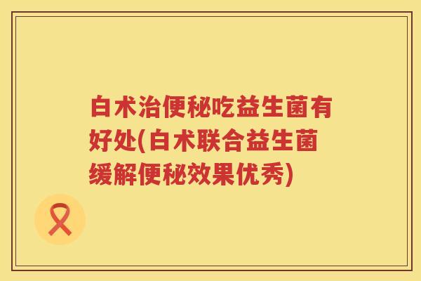 白术吃益生菌有好处(白术联合益生菌缓解效果优秀) 白术吃益生菌有好处(白术联合益生菌缓解效果优秀)