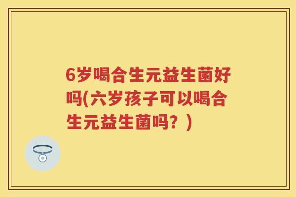 6岁喝合生元益生菌好吗(六岁孩子可以喝合生元益生菌吗?) 6岁喝合生元益生菌好吗(六岁孩子可以喝合生元益生菌吗?)