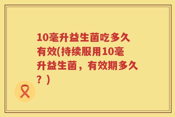 10毫升益生菌吃多久有效(持续服用10毫升益生菌，有效期多久？)