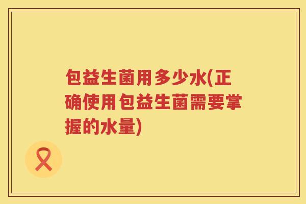 包益生菌用多少水(正确使用包益生菌需要掌握的水量)