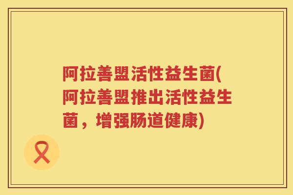 阿拉善盟活性益生菌(阿拉善盟推出活性益生菌,增强肠道健康) 阿拉善盟活性益生菌(阿拉善盟推出活性益生菌,增强肠道健康)
