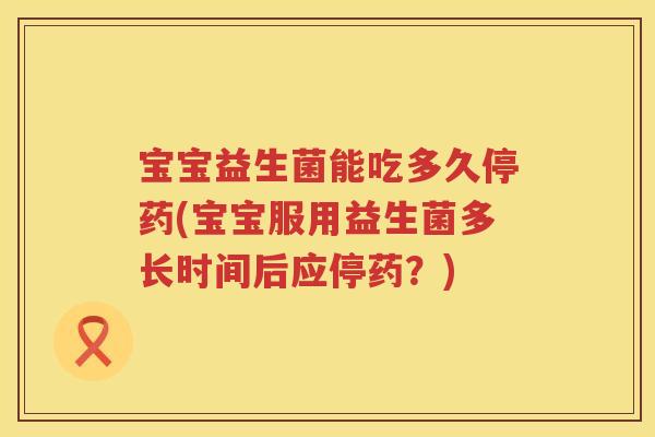 宝宝益生菌能吃多久停药(宝宝服用益生菌多长时间后应停药？)
