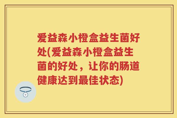 爱益森小橙盒益生菌好处(爱益森小橙盒益生菌的好处，让你的肠道健康达到佳状态)