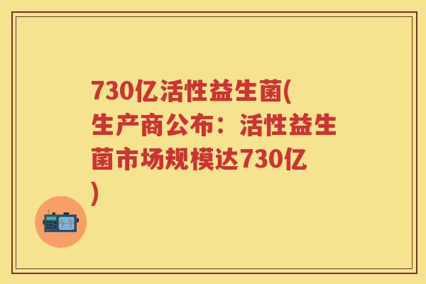 730亿活性益生菌(生产商公布:活性益生菌市场规模达730亿) 730亿活性益生菌(生产商公布:活性益生菌市场规模达730亿)