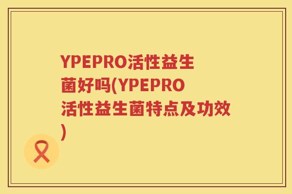 YPEPRO活性益生菌好吗(YPEPRO活性益生菌特点及功效) YPEPRO活性益生菌好吗(YPEPRO活性益生菌特点及功效)