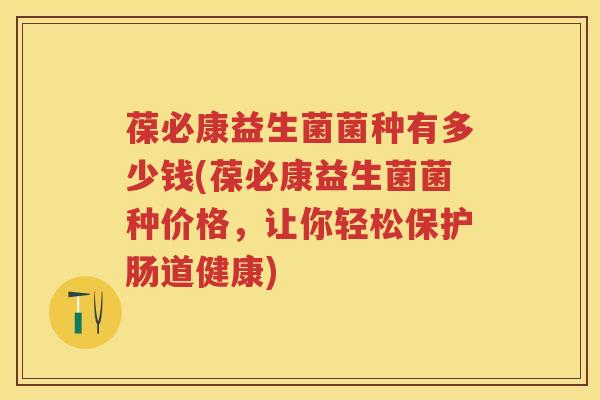 葆必康益生菌菌种有多少钱(葆必康益生菌菌种价格,让你轻松保护肠道健康) 葆必康益生菌菌种有多少钱(葆必康益生菌菌种价格,让你轻松保护肠道健康)