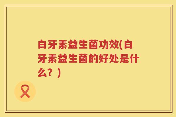 白牙素益生菌功效(白牙素益生菌的好处是什么?) 白牙素益生菌功效(白牙素益生菌的好处是什么?)