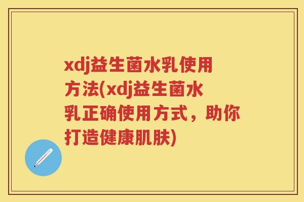 xdj益生菌水乳使用方法(xdj益生菌水乳正确使用方式,助你打造健康) xdj益生菌水乳使用方法(xdj益生菌水乳正确使用方式,助你打造健康)