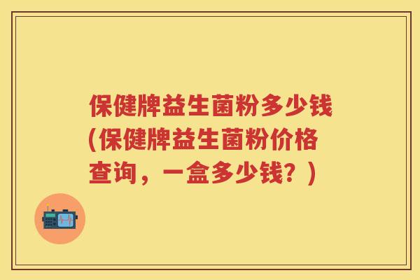 保健牌益生菌粉多少钱(保健牌益生菌粉价格查询,一盒多少钱?) 保健牌益生菌粉多少钱(保健牌益生菌粉价格查询,一盒多少钱?)